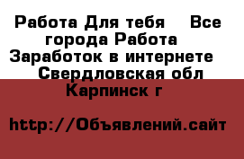 Работа Для тебя  - Все города Работа » Заработок в интернете   . Свердловская обл.,Карпинск г.